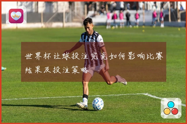 世界杯让球投注究竟如何影响比赛结果及投注策略